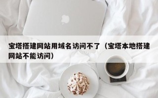乳山宝塔搭建网站用域名访问不了（宝塔本地搭建网站不能访问）