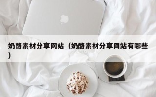 乳山奶酪素材分享网站（奶酪素材分享网站有哪些）