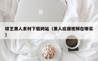乳山综艺黑人素材下载网站（黑人应援视频在哪买）